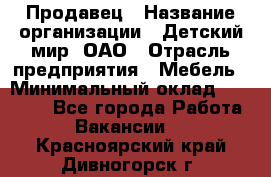 Продавец › Название организации ­ Детский мир, ОАО › Отрасль предприятия ­ Мебель › Минимальный оклад ­ 27 000 - Все города Работа » Вакансии   . Красноярский край,Дивногорск г.